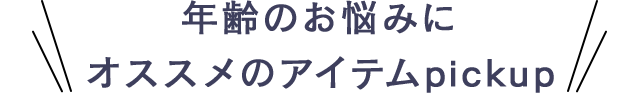 年齢のお悩みにオススメのアイテムpickup