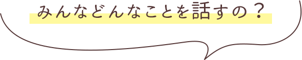 みんなどんなことを話すの?